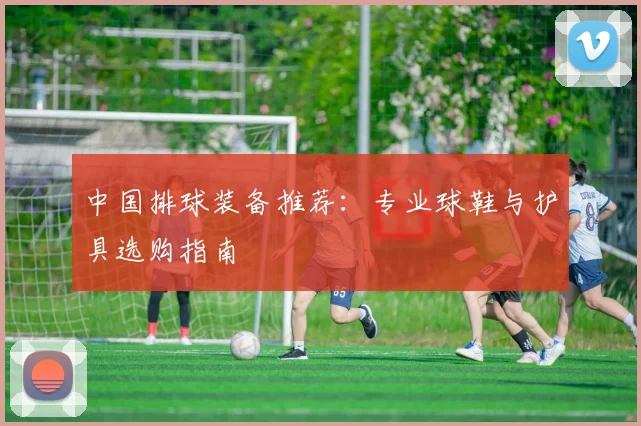 中国排球装备推荐:专业球鞋与护具选购指南