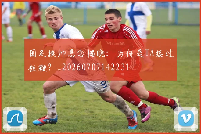 国足换帅悬念揭晓:为何是TA接过教鞭?_20260707142231