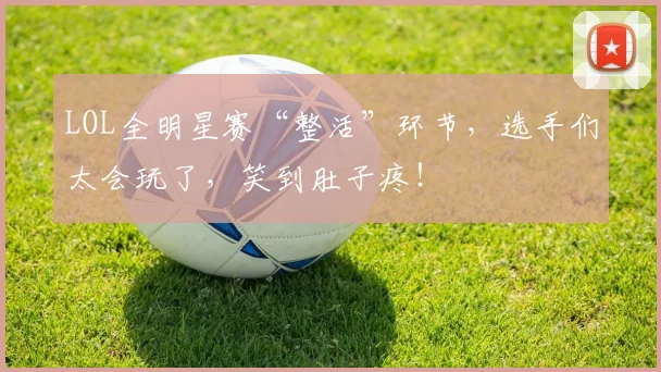 LOL全明星赛“整活”环节,选手们太会玩了,笑到肚子疼!