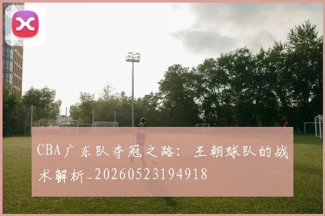 CBA广东队夺冠之路:王朝球队的战术解析_20260523194918