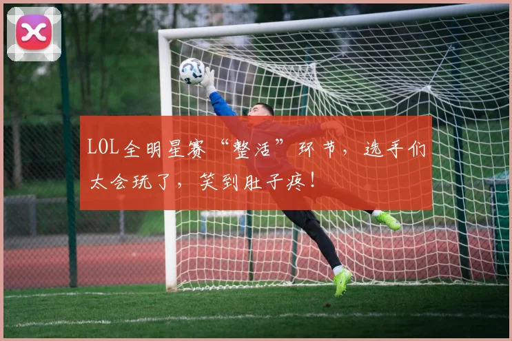 LOL全明星赛“整活”环节,选手们太会玩了,笑到肚子疼!