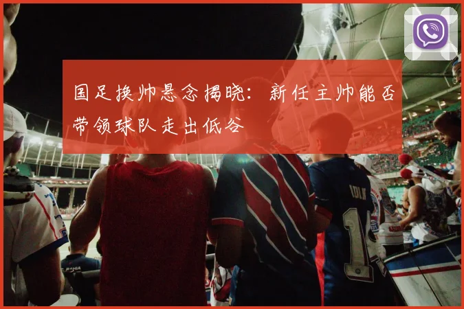 国足换帅悬念揭晓:新任主帅能否带领球队走出低谷
