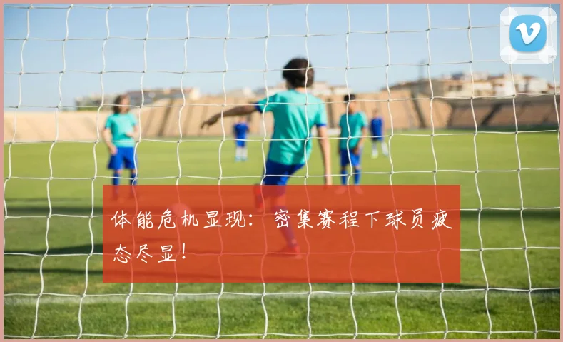 体能危机显现:密集赛程下球员疲态尽显!
