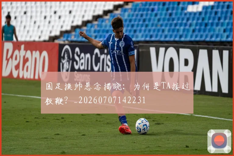 国足换帅悬念揭晓:为何是TA接过教鞭?_20260707142231