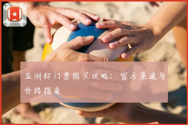 亚洲杯门票购买攻略:官方渠道与价格指南