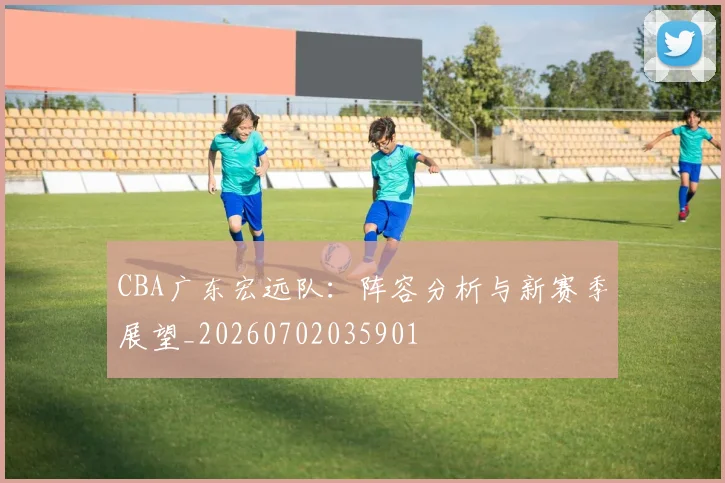 CBA广东宏远队:阵容分析与新赛季展望_20260702035901