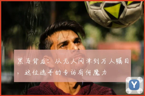 黑马背后:从无人问津到万人瞩目,这位选手的专访有何魔力