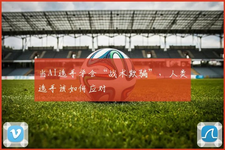 当AI选手学会“战术欺骗”,人类选手该如何应对