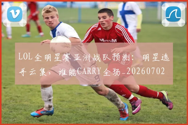 LOL全明星赛亚洲战队预测:明星选手云集,谁能CARRY全场_20260702044047