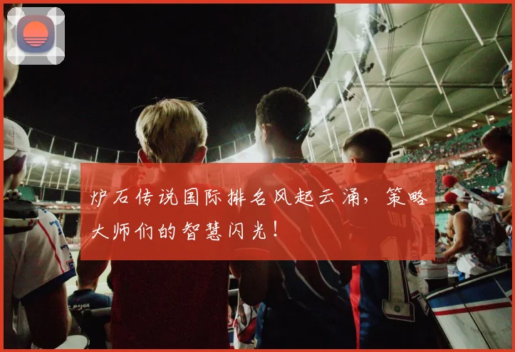 炉石传说国际排名风起云涌,策略大师们的智慧闪光!